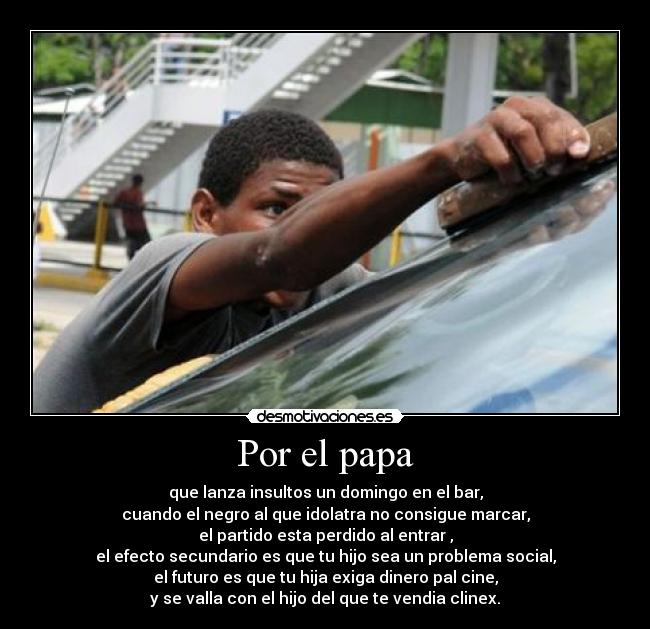 Por el papa - que lanza insultos un domingo en el bar,
cuando el negro al que idolatra no consigue marcar,
el partido esta perdido al entrar ,
el efecto secundario es que tu hijo sea un problema social,
el futuro es que tu hija exiga dinero pal cine,
y se valla con el hijo del que te vendia clinex.