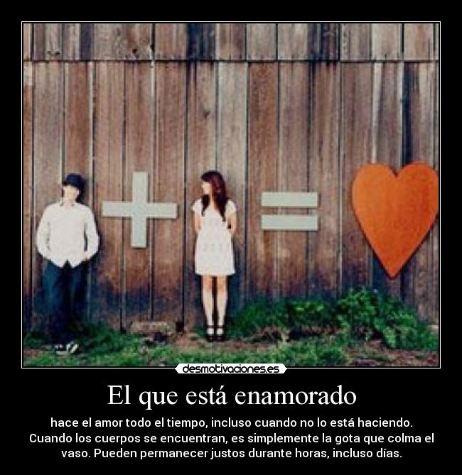 El que está enamorado - hace el amor todo el tiempo, incluso cuando no lo está haciendo.
Cuando los cuerpos se encuentran, es simplemente la gota que colma el
vaso. Pueden permanecer justos durante horas, incluso días.