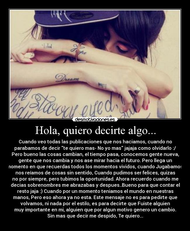 Hola, quiero decirte algo... - Cuando veo todas las publicaciones que nos haciamos, cuando no
parabamos de decir te quiero mas- No yo mas jajaja como olvidarlo :/
Pero bueno las cosas cambian, el tiempo pasa, conocemos gente nueva,
gente que nos cambia y nos ase mirar hacia el futuro. Pero llega un
momento en que recuerdas todos los momentos vividos, cuando Jugabamos,
nos reíamos de cosas sin sentido, Cuando pudimos ser felices, quizas
no por siempre, pero tubimos la oportunidad. Ahora recuerdo cuando me
decias sobrenombres me abrazabas y despues..Bueno para que contar el
resto jaja :) Cuando por un momento teniamos el mundo en nuestras
manos, Pero eso ahora ya no esta. Este mensaje no es para pedirte que
volvamos, ni nada por el estilo, es para decirte que Fuiste alguien
muy importante en mi, alguien que por algun motivo genero un cambio.
Sin mas que decir me despido, Te quiero...
