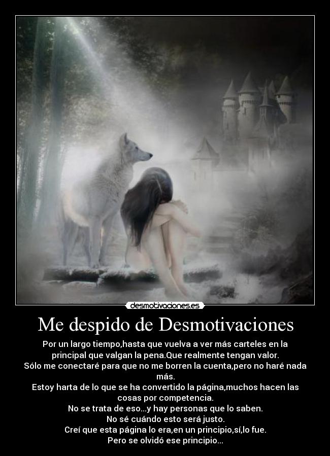 Me despido de Desmotivaciones - Por un largo tiempo,hasta que vuelva a ver más carteles en la
principal que valgan la pena.Que realmente tengan valor.
Sólo me conectaré para que no me borren la cuenta,pero no haré nada
más.
Estoy harta de lo que se ha convertido la página,muchos hacen las
cosas por competencia.
No se trata de eso...y hay personas que lo saben.
No sé cuándo esto será justo.
Creí que esta página lo era,en un principio,sí,lo fue.
Pero se olvidó ese principio...