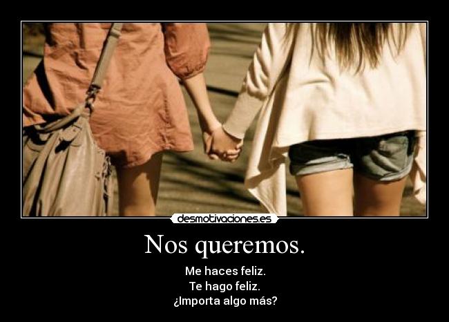 Nos queremos. - Me haces feliz.
Te hago feliz.
¿Importa algo más?