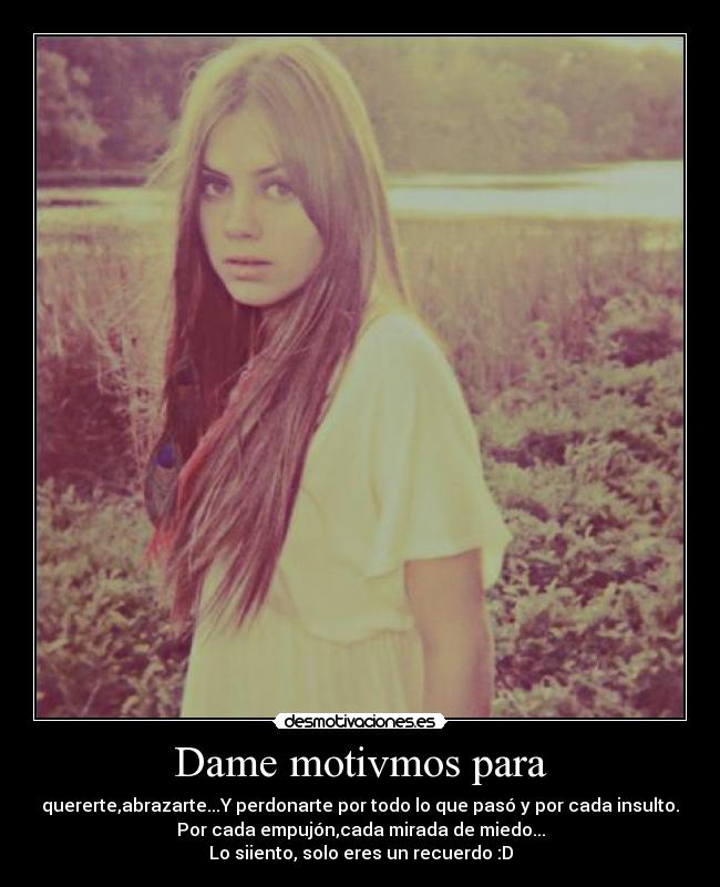 Dame motivmos para - quererte,abrazarte...Y perdonarte por todo lo que pasó y por cada insulto.
Por cada empujón,cada mirada de miedo...
Lo siiento, solo eres un recuerdo :D