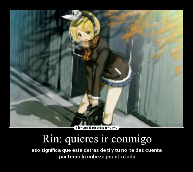 Rin: quieres ir conmigo - eso significa que esta detras de ti y tu no te das cuenta
por tener la cabeza por otro lado