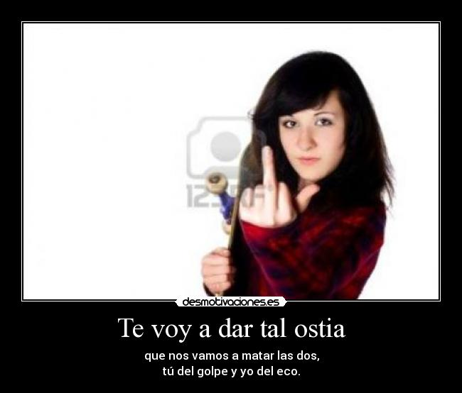 Te voy a dar tal ostia - que nos vamos a matar las dos,
tú del golpe y yo del eco.