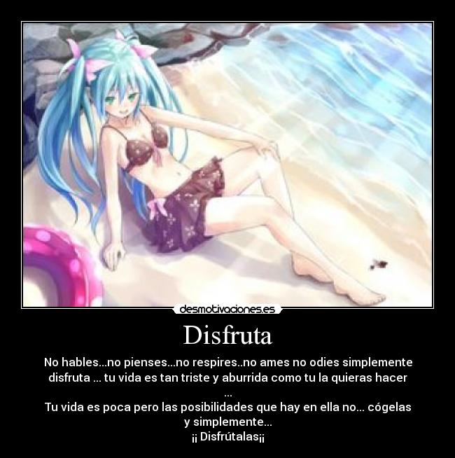 Disfruta - No hables...no pienses...no respires..no ames no odies simplemente
disfruta ... tu vida es tan triste y aburrida como tu la quieras hacer
...
Tu vida es poca pero las posibilidades que hay en ella no... cógelas
y simplemente...
¡¡ Disfrútalas¡¡