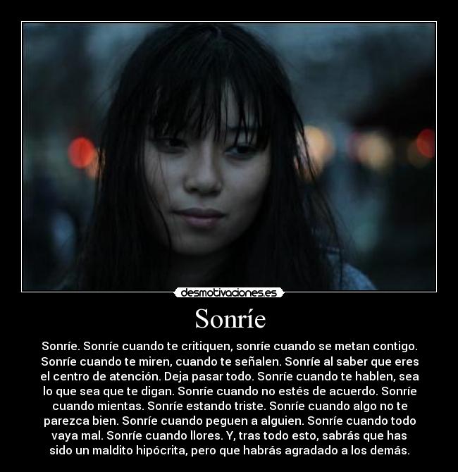 Sonríe - Sonríe. Sonríe cuando te critiquen, sonríe cuando se metan contigo.
Sonríe cuando te miren, cuando te señalen. Sonríe al saber que eres
el centro de atención. Deja pasar todo. Sonríe cuando te hablen, sea
lo que sea que te digan. Sonríe cuando no estés de acuerdo. Sonríe
cuando mientas. Sonríe estando triste. Sonríe cuando algo no te
parezca bien. Sonríe cuando peguen a alguien. Sonríe cuando todo
vaya mal. Sonríe cuando llores. Y, tras todo esto, sabrás que has
sido un maldito hipócrita, pero que habrás agradado a los demás.