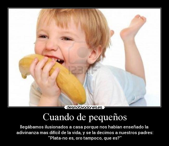 Cuando de pequeños - llegábamos ilusionados a casa porque nos habían enseñado la
adivinanza mas difícil de la vida, y se la decimos a nuestros padres:
Plata-no es, oro tampoco, que es?