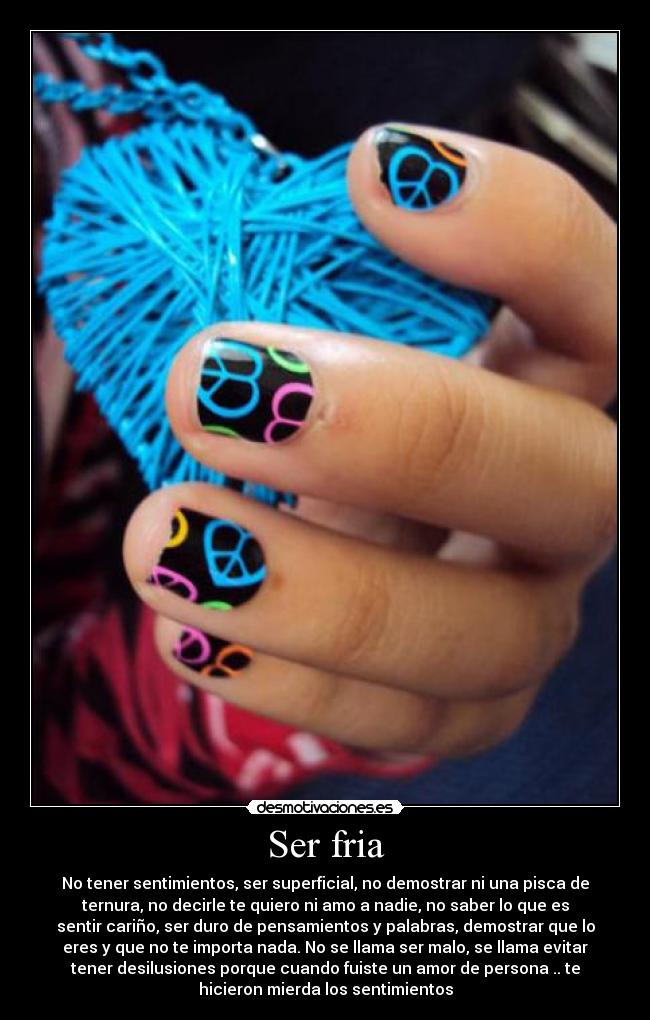 Ser fria - No tener sentimientos, ser superficial, no demostrar ni una pisca de
ternura, no decirle te quiero ni amo a nadie, no saber lo que es
sentir cariño, ser duro de pensamientos y palabras, demostrar que lo
eres y que no te importa nada. No se llama ser malo, se llama evitar
tener desilusiones porque cuando fuiste un amor de persona .. te
hicieron mierda los sentimientos