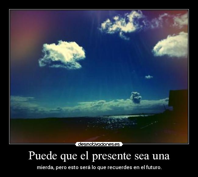 Puede que el presente sea una - mierda, pero esto será lo que recuerdes en el futuro.