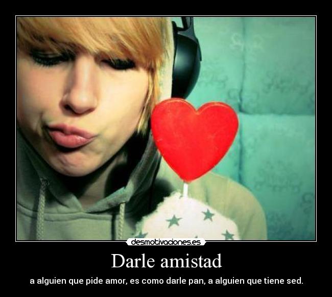 Darle amistad - a alguien que pide amor, es como darle pan, a alguien que tiene sed.