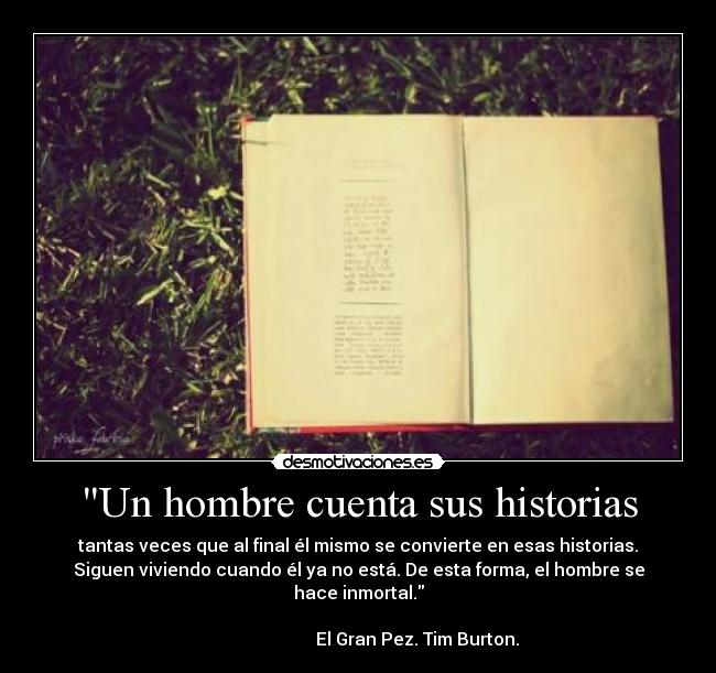Un hombre cuenta sus historias - tantas veces que al final él mismo se convierte en esas historias.
Siguen viviendo cuando él ya no está. De esta forma, el hombre se
hace inmortal.
                                                                      
                           El Gran Pez. Tim Burton.