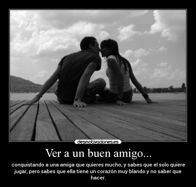Ver a un buen amigo... - conquistando a una amiga que quieres mucho, y sabes que el solo quiere
jugar, pero sabes que ella tiene un corazón muy blando y no saber que
hacer.