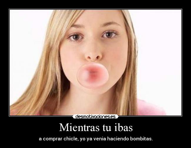 Mientras tu ibas - a comprar chicle, yo ya venia haciendo bombitas.