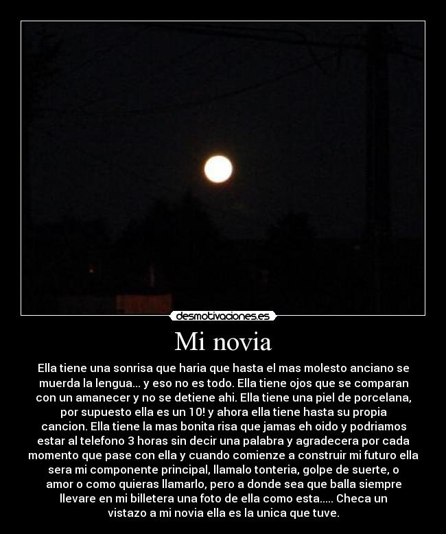 Mi novia - Ella tiene una sonrisa que haria que hasta el mas molesto anciano se
muerda la lengua... y eso no es todo. Ella tiene ojos que se comparan
con un amanecer y no se detiene ahi. Ella tiene una piel de porcelana,
por supuesto ella es un 10! y ahora ella tiene hasta su propia
cancion. Ella tiene la mas bonita risa que jamas eh oido y podriamos
estar al telefono 3 horas sin decir una palabra y agradecera por cada
momento que pase con ella y cuando comienze a construir mi futuro ella
sera mi componente principal, llamalo tonteria, golpe de suerte, o
amor o como quieras llamarlo, pero a donde sea que balla siempre
llevare en mi billetera una foto de ella como esta..... Checa un
vistazo a mi novia ella es la unica que tuve.