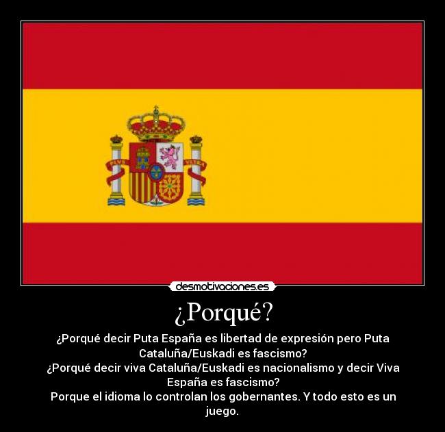 ¿Porqué? - ¿Porqué decir Puta España es libertad de expresión pero Puta
Cataluña/Euskadi es fascismo?
¿Porqué decir viva Cataluña/Euskadi es nacionalismo y decir Viva
España es fascismo?
Porque el idioma lo controlan los gobernantes. Y todo esto es un
juego.