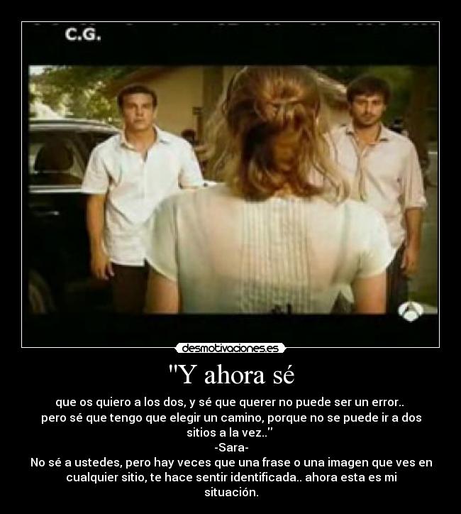 Y ahora sé - que os quiero a los dos, y sé que querer no puede ser un error..
pero sé que tengo que elegir un camino, porque no se puede ir a dos
sitios a la vez..
-Sara-
No sé a ustedes, pero hay veces que una frase o una imagen que ves en
cualquier sitio, te hace sentir identificada.. ahora esta es mi
situación.