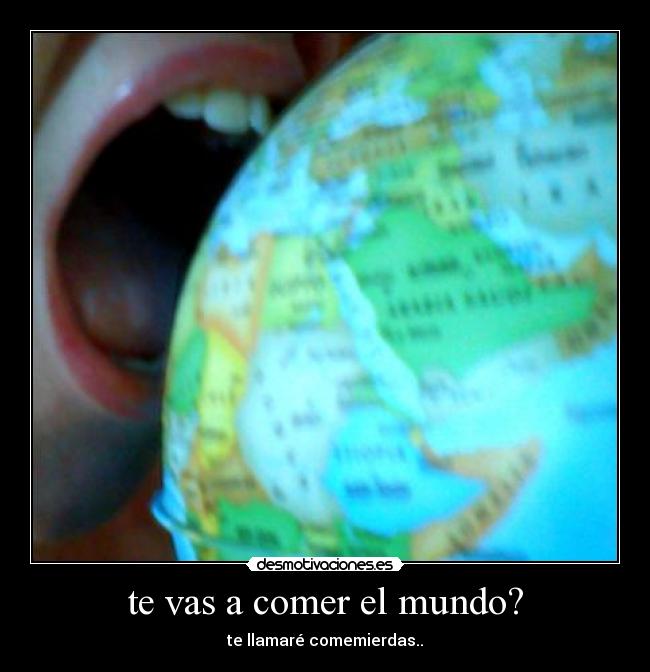 te vas a comer el mundo? - te llamaré comemierdas..