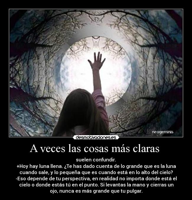 A veces las cosas más claras - suelen confundir.
+Hoy hay luna llena. ¿Te has dado cuenta de lo grande que es la luna
cuando sale, y lo pequeña que es cuando está en lo alto del cielo?
-Eso depende de tu perspectiva, en realidad no importa donde está el
cielo o donde estás tú en el punto. Si levantas la mano y cierras un
ojo, nunca es más grande que tu pulgar.