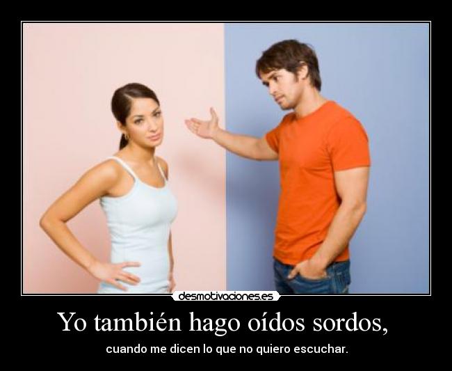 Yo también hago oídos sordos,  - cuando me dicen lo que no quiero escuchar.