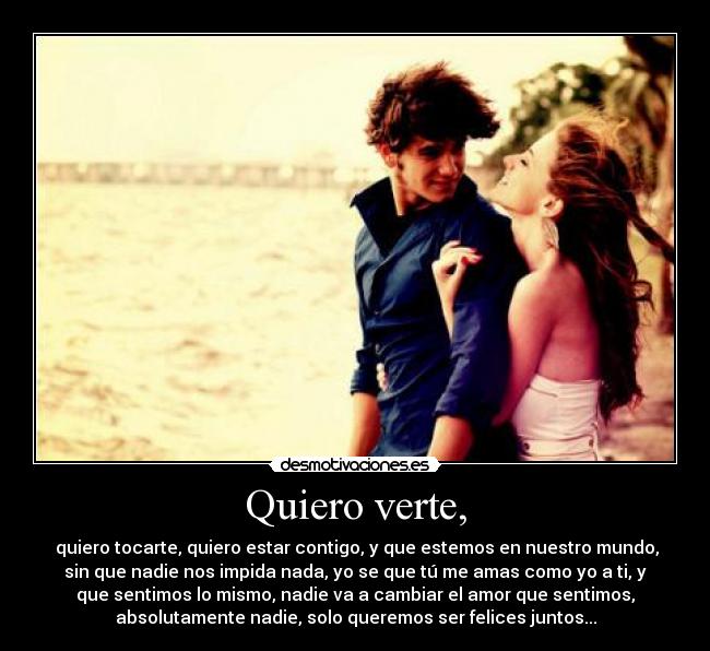 Quiero verte, -  quiero tocarte, quiero estar contigo, y que estemos en nuestro mundo,
sin que nadie nos impida nada, yo se que tú me amas como yo a ti, y
que sentimos lo mismo, nadie va a cambiar el amor que sentimos,
absolutamente nadie, solo queremos ser felices juntos...