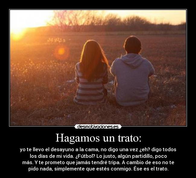 Hagamos un trato: - yo te llevo el desayuno a la cama, no digo una vez ¿eh? digo todos
los días de mi vida. ¿Fútbol? Lo justo, algún partidillo, poco
más. Y te prometo que jamás tendré tripa. A cambio de eso no te
pido nada, simplemente que estés conmigo. Ése es el trato.