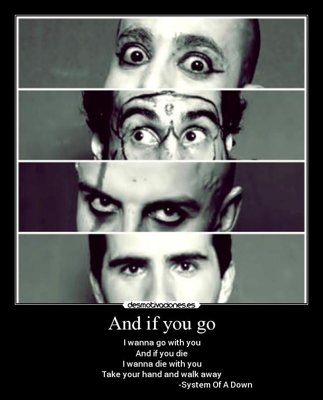 And if you go - I wanna go with you
And if you die
I wanna die with you
Take your hand and walk away
-System Of A Down