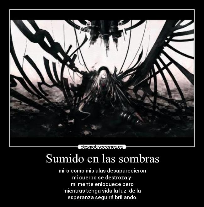 Sumido en las sombras - miro como mis alas desaparecieron
mi cuerpo se destroza y
mi mente enloquece pero
mientras tenga vida la luz de la
esperanza seguirá brillando.