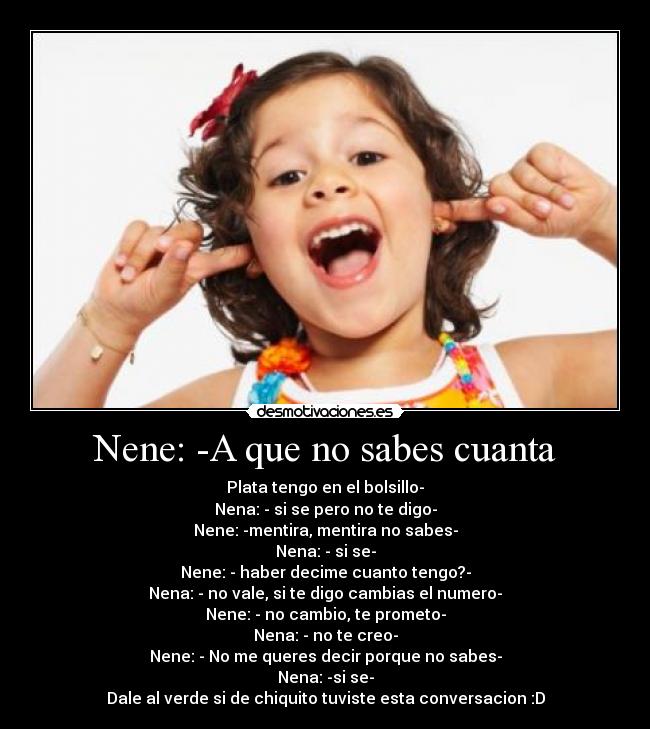 Nene: -A que no sabes cuanta - Plata tengo en el bolsillo-
Nena: - si se pero no te digo-
Nene: -mentira, mentira no sabes-
Nena: - si se-
Nene: - haber decime cuanto tengo?-
Nena: - no vale, si te digo cambias el numero-
Nene: - no cambio, te prometo-
Nena: - no te creo-
Nene: - No me queres decir porque no sabes-
Nena: -si se-
Dale al verde si de chiquito tuviste esta conversacion :D
