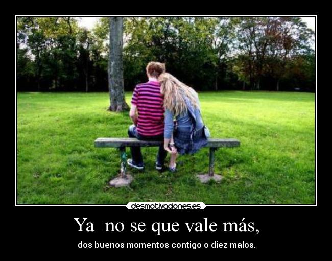 Ya  no se que vale más, - dos buenos momentos contigo o diez malos.