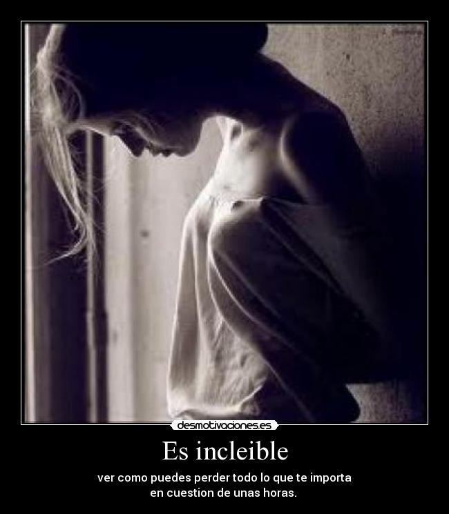 Es incleible - ver como puedes perder todo lo que te importa
en cuestion de unas horas. 