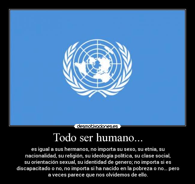 Todo ser humano... - es igual a sus hermanos, no importa su sexo, su etnia, su
nacionalidad, su religión, su ideología política, su clase social,
su orientación sexual, su identidad de genero; no importa si es
discapacitado o no, no importa si ha nacido en la pobreza o no... pero
a veces parece que nos olvidemos de ello.