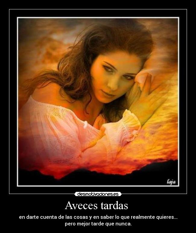 Aveces tardas - en darte cuenta de las cosas y en saber lo que realmente quieres...
pero mejor tarde que nunca.