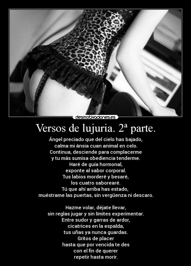 Versos de lujuria. 2ª parte. - Ángel preciado que del cielo has bajado,
calma mi ánsia cuan animal en celo.
Continua, desciende para complacerme
y tu más sumisa obediencia tenderme.
Haré de guía hormonal,
exponte al sabor corporal.
Tus labios morderé y besaré,
los cuatro saborearé.
Tú que ahí arriba has estado, 
muéstrame las puertas, sin vergüenza ni descaro.

Hazme volar, déjate llevar,
sin reglas jugar y sin límites experimentar.
Entre sudor y garras de ardor,
cicatrices en la espalda,
tus uñas ya nunca guardas.
Gritos de placer
hasta que por vencida te des
con el fin de querer
repetir hasta morir.