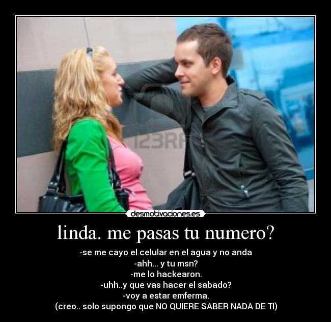 linda. me pasas tu numero? - -se me cayo el celular en el agua y no anda
-ahh... y tu msn?
-me lo hackearon.
-uhh..y que vas hacer el sabado?
-voy a estar emferma.
(creo.. solo supongo que NO QUIERE SABER NADA DE TI)