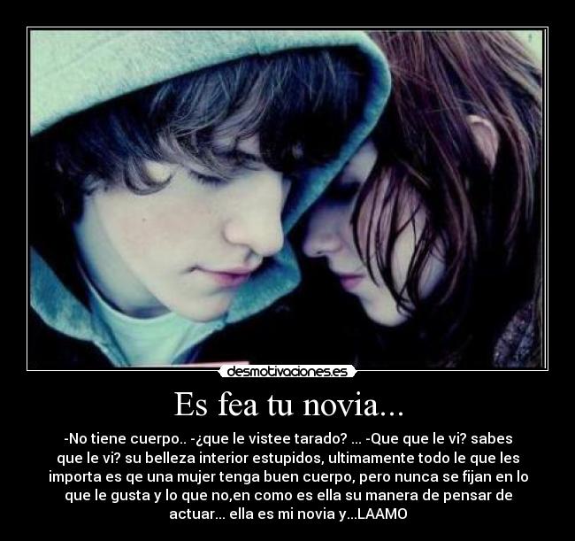 Es fea tu novia... - -No tiene cuerpo.. -¿que le vistee tarado? ... -Que que le vi? sabes
que le vi? su belleza interior estupidos, ultimamente todo le que les
importa es qe una mujer tenga buen cuerpo, pero nunca se fijan en lo
que le gusta y lo que no,en como es ella su manera de pensar de
actuar... ella es mi novia y...LAAMO