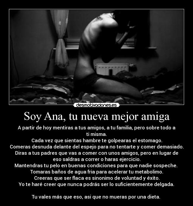 Soy Ana, tu nueva mejor amiga - A partir de hoy mentiras a tus amigos, a tu familia, pero sobre todo a
ti misma.
Cada vez que sientas hambre te golpearas el estomago.
Comeras desnuda delante del espejo para no tentarte y comer demasiado.
Diras a tus padres que vas a comer con unos amigos, pero en lugar de
eso saldras a correr o haras ejercicio.
Mantendras tu pelo en buenas condiciones para que nadie sospeche. 
Tomaras baños de agua fria para acelerar tu metabolimo.
Creeras que ser flaca es sinonimo de voluntad y éxito.
Yo te haré creer que nunca podrás ser lo suficientemente delgada.

Tu vales más que eso, asi que no mueras por una dieta. 