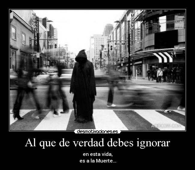 Al que de verdad debes ignorar - en esta vida,
es a la Muerte...