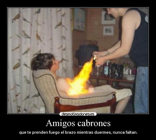 Amigos cabrones - que te prenden fuego el brazo mientras duermes, nunca faltan.