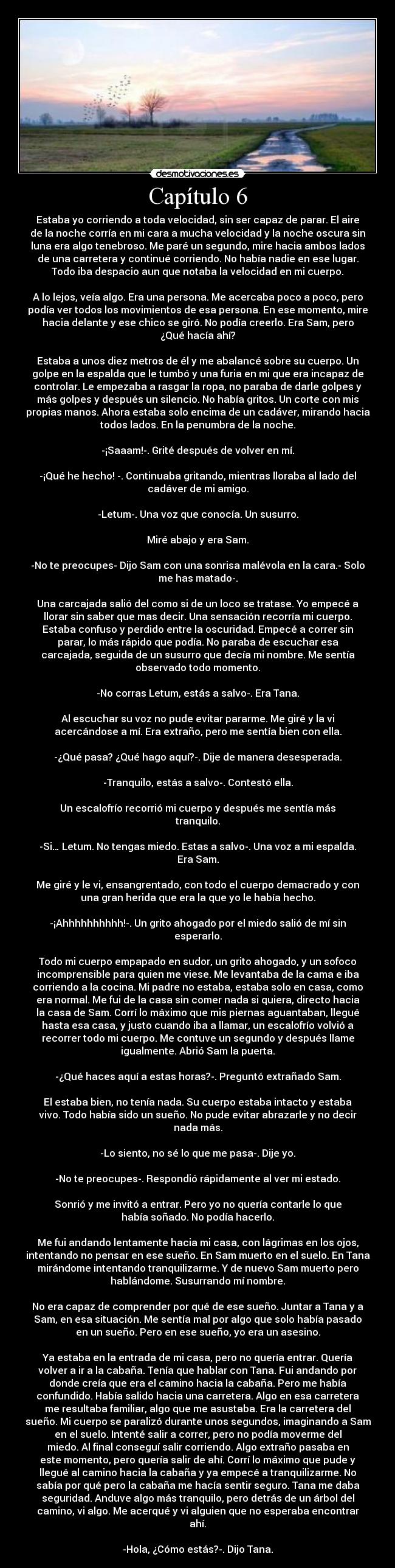 Capítulo 6 - Estaba yo corriendo a toda velocidad, sin ser capaz de parar. El aire
de la noche corría en mi cara a mucha velocidad y la noche oscura sin
luna era algo tenebroso. Me paré un segundo, mire hacia ambos lados
de una carretera y continué corriendo. No había nadie en ese lugar.
Todo iba despacio aun que notaba la velocidad en mi cuerpo.
A lo lejos, veía algo. Era una persona. Me acercaba poco a poco, pero
podía ver todos los movimientos de esa persona. En ese momento, mire
hacia delante y ese chico se giró. No podía creerlo. Era Sam, pero
¿Qué hacía ahí?
Estaba a unos diez metros de él y me abalancé sobre su cuerpo. Un
golpe en la espalda que le tumbó y una furia en mi que era incapaz de
controlar. Le empezaba a rasgar la ropa, no paraba de darle golpes y
más golpes y después un silencio. No había gritos. Un corte con mis
propias manos. Ahora estaba solo encima de un cadáver, mirando hacia
todos lados. En la penumbra de la noche.
-¡Saaam!-. Grité después de volver en mí.
-¡Qué he hecho! -. Continuaba gritando, mientras lloraba al lado del
cadáver de mi amigo.
-Letum-. Una voz que conocía. Un susurro.
Miré abajo y era Sam.
-No te preocupes- Dijo Sam con una sonrisa malévola en la cara.- Solo
me has matado-.
Una carcajada salió del como si de un loco se tratase. Yo empecé a
llorar sin saber que mas decir. Una sensación recorría mi cuerpo.
Estaba confuso y perdido entre la oscuridad. Empecé a correr sin
parar, lo más rápido que podía. No paraba de escuchar esa
carcajada, seguida de un susurro que decía mi nombre. Me sentía
observado todo momento.
-No corras Letum, estás a salvo-. Era Tana.
Al escuchar su voz no pude evitar pararme. Me giré y la vi
acercándose a mí. Era extraño, pero me sentía bien con ella.
-¿Qué pasa? ¿Qué hago aquí?-. Dije de manera desesperada.
-Tranquilo, estás a salvo-. Contestó ella.
Un escalofrío recorrió mi cuerpo y después me sentía más
tranquilo.
-Si… Letum. No tengas miedo. Estas a salvo-. Una voz a mi espalda.
Era Sam.
Me giré y le vi, ensangrentado, con todo el cuerpo demacrado y con
una gran herida que era la que yo le había hecho.
-¡Ahhhhhhhhhh!-. Un grito ahogado por el miedo salió de mí sin
esperarlo.
Todo mi cuerpo empapado en sudor, un grito ahogado, y un sofoco
incomprensible para quien me viese. Me levantaba de la cama e iba
corriendo a la cocina. Mi padre no estaba, estaba solo en casa, como
era normal. Me fui de la casa sin comer nada si quiera, directo hacia
la casa de Sam. Corrí lo máximo que mis piernas aguantaban, llegué
hasta esa casa, y justo cuando iba a llamar, un escalofrío volvió a
recorrer todo mi cuerpo. Me contuve un segundo y después llame
igualmente. Abrió Sam la puerta.
-¿Qué haces aquí a estas horas?-. Preguntó extrañado Sam.
El estaba bien, no tenía nada. Su cuerpo estaba intacto y estaba
vivo. Todo había sido un sueño. No pude evitar abrazarle y no decir
nada más.
-Lo siento, no sé lo que me pasa-. Dije yo.
-No te preocupes-. Respondió rápidamente al ver mi estado.
Sonrió y me invitó a entrar. Pero yo no quería contarle lo que
había soñado. No podía hacerlo.
Me fui andando lentamente hacia mi casa, con lágrimas en los ojos,
intentando no pensar en ese sueño. En Sam muerto en el suelo. En Tana
mirándome intentando tranquilizarme. Y de nuevo Sam muerto pero
hablándome. Susurrando mí nombre.
No era capaz de comprender por qué de ese sueño. Juntar a Tana y a
Sam, en esa situación. Me sentía mal por algo que solo había pasado
en un sueño. Pero en ese sueño, yo era un asesino.
Ya estaba en la entrada de mi casa, pero no quería entrar. Quería
volver a ir a la cabaña. Tenía que hablar con Tana. Fui andando por
donde creía que era el camino hacia la cabaña. Pero me había
confundido. Había salido hacia una carretera. Algo en esa carretera
me resultaba familiar, algo que me asustaba. Era la carretera del
sueño. Mi cuerpo se paralizó durante unos segundos, imaginando a Sam
en el suelo. Intenté salir a correr, pero no podía moverme del
miedo. Al final conseguí salir corriendo. Algo extraño pasaba en
este momento, pero quería salir de ahí. Corrí lo máximo que pude y
llegué al camino hacia la cabaña y ya empecé a tranquilizarme. No
sabía por qué pero la cabaña me hacía sentir seguro. Tana me daba
seguridad. Anduve algo más tranquilo, pero detrás de un árbol del
camino, vi algo. Me acerqué y vi alguien que no esperaba encontrar
ahí.
-Hola, ¿Cómo estás?-. Dijo Tana.