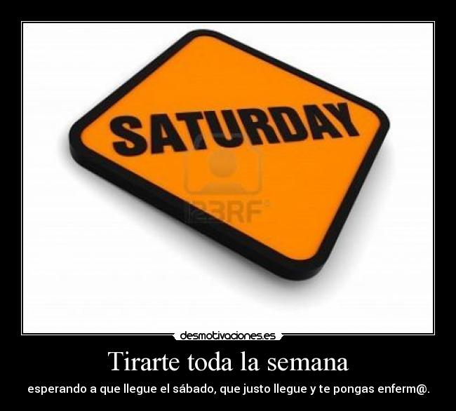 Tirarte toda la semana - esperando a que llegue el sábado, que justo llegue y te pongas enferm@.