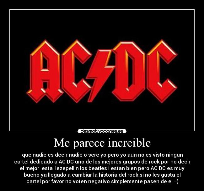 Me parece increible - que nadie es decir nadie o sere yo pero yo aun no es visto ningun
cartel dedicado a AC DC uno de los mejores grupos de rock por no decir
el mejor esta lezepellin los beatles i estan bien pero AC DC es muy
bueno ya llegado a cambiar la historia del rock si no les gusta el
cartel por favor no voten negativo simplemente pasen de el =)