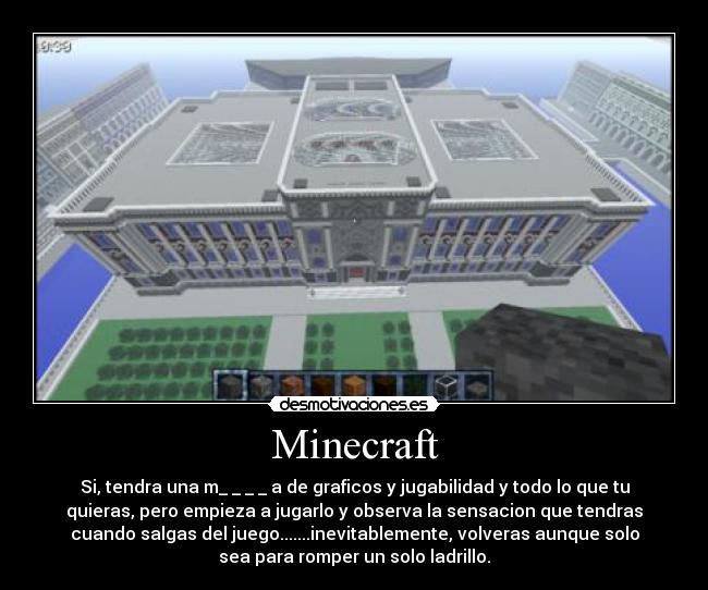 Minecraft - Si, tendra una m_ _ _ _ a de graficos y jugabilidad y todo lo que tu
quieras, pero empieza a jugarlo y observa la sensacion que tendras
cuando salgas del juego.......inevitablemente, volveras aunque solo
sea para romper un solo ladrillo.