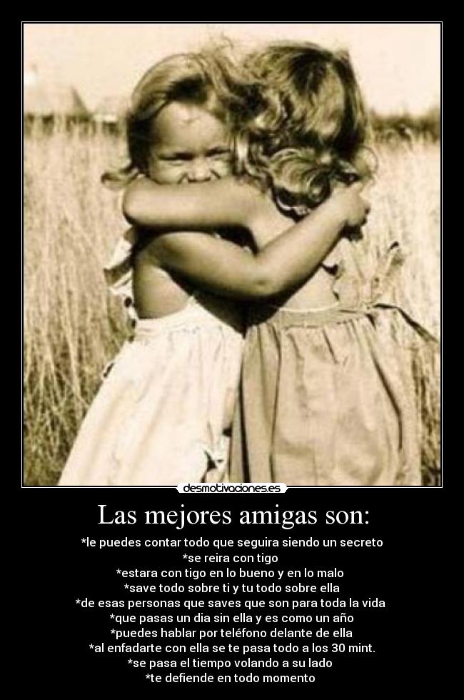 Las mejores amigas son: - *le puedes contar todo que seguira siendo un secreto
*se reira con tigo
*estara con tigo en lo bueno y en lo malo
*save todo sobre ti y tu todo sobre ella
*de esas personas que saves que son para toda la vida
*que pasas un dia sin ella y es como un año
*puedes hablar por teléfono delante de ella
*al enfadarte con ella se te pasa todo a los 30 mint.
*se pasa el tiempo volando a su lado
*te defiende en todo momento