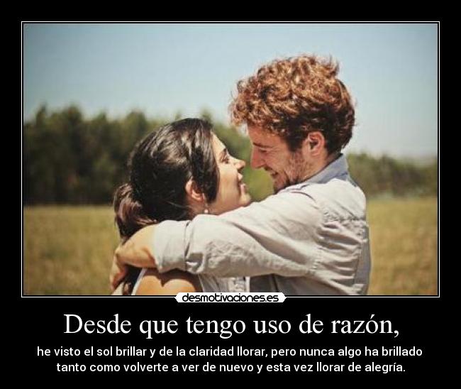 Desde que tengo uso de razón, - he visto el sol brillar y de la claridad llorar, pero nunca algo ha brillado 
tanto como volverte a ver de nuevo y esta vez llorar de alegría.