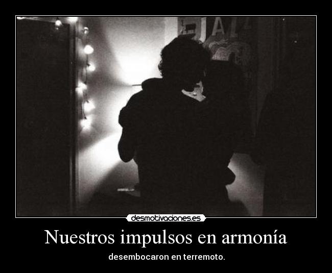 Nuestros impulsos en armonía - desembocaron en terremoto.