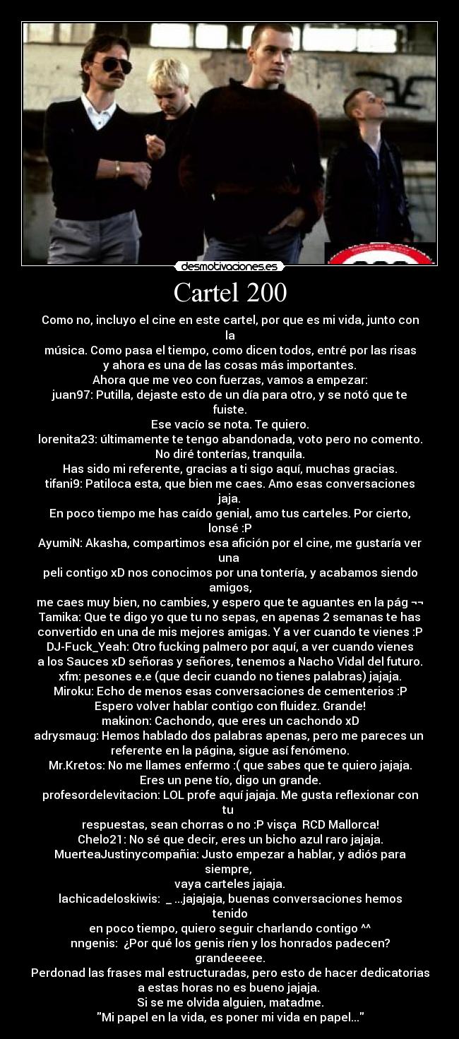 Cartel 200 - Como no, incluyo el cine en este cartel, por que es mi vida, junto con la
música. Como pasa el tiempo, como dicen todos, entré por las risas
y ahora es una de las cosas más importantes.
Ahora que me veo con fuerzas, vamos a empezar:
juan97: Putilla, dejaste esto de un día para otro, y se notó que te fuiste.
Ese vacío se nota. Te quiero.
lorenita23: últimamente te tengo abandonada, voto pero no comento.
No diré tonterías, tranquila.
Has sido mi referente, gracias a ti sigo aquí, muchas gracias.
tifani9: Patiloca esta, que bien me caes. Amo esas conversaciones jaja.
En poco tiempo me has caído genial, amo tus carteles. Por cierto, lonsé :P
AyumiN: Akasha, compartimos esa afición por el cine, me gustaría ver una
peli contigo xD nos conocimos por una tontería, y acabamos siendo amigos,
me caes muy bien, no cambies, y espero que te aguantes en la pág ¬¬
Tamika: Que te digo yo que tu no sepas, en apenas 2 semanas te has
convertido en una de mis mejores amigas. Y a ver cuando te vienes :P
DJ-Fuck_Yeah: Otro fucking palmero por aquí, a ver cuando vienes
a los Sauces xD señoras y señores, tenemos a Nacho Vidal del futuro.
xfm: pesones e.e (que decir cuando no tienes palabras) jajaja.
Miroku: Echo de menos esas conversaciones de cementerios :P
Espero volver hablar contigo con fluidez. Grande!
makinon: Cachondo, que eres un cachondo xD
adrysmaug: Hemos hablado dos palabras apenas, pero me pareces un
referente en la página, sigue así fenómeno.
Mr.Kretos: No me llames enfermo :( que sabes que te quiero jajaja.
Eres un pene tío, digo un grande.
profesordelevitacion: LOL profe aquí jajaja. Me gusta reflexionar con tu
respuestas, sean chorras o no :P visça RCD Mallorca!
Chelo21: No sé que decir, eres un bicho azul raro jajaja.
MuerteaJustinycompañia: Justo empezar a hablar, y adiós para siempre,
vaya carteles jajaja.
lachicadeloskiwis: ಠ_ಠ...jajajaja, buenas conversaciones hemos tenido
en poco tiempo, quiero seguir charlando contigo ^^
nngenis: ¿Por qué los genis ríen y los honrados padecen?
grandeeeee.
Perdonad las frases mal estructuradas, pero esto de hacer dedicatorias
a estas horas no es bueno jajaja.
Si se me olvida alguien, matadme.
Mi papel en la vida, es poner mi vida en papel...