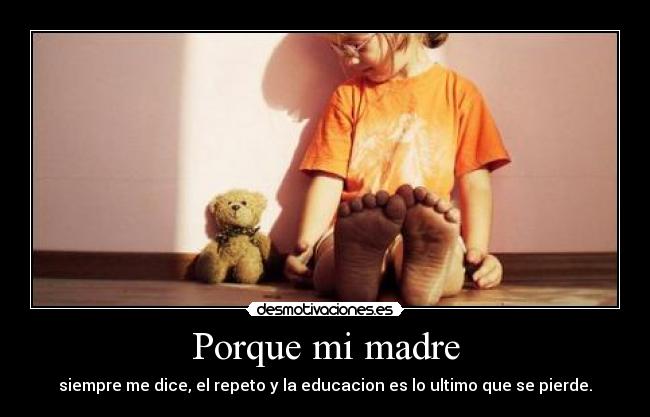 Porque mi madre - siempre me dice, el repeto y la educacion es lo ultimo que se pierde.