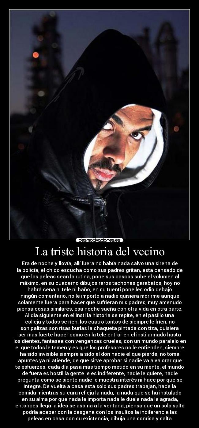 La triste historia del vecino - Era de noche y llovía, allí fuera no había nada salvo una sirena de
la policía, el chico escucha como sus padres gritan, esta cansado de
que las peleas sean la rutina, pone sus cascos sube el volumen al
máximo, en su cuaderno dibujos raros tachones garabatos, hoy no
habrá cena ni tele ni baño, en su tuenti pone les odio debajo
ningún comentario, no le importo a nadie quisiera morirme aunque
solamente fuera para hacer que sufrieran mis padres, muy amenudo
piensa cosas similares, esa noche sueña con otra vida en otra parte.
Al día siguiente en el insti la historia se repite, en el pasillo una
colleja y todos se ríen, los cuatro tontos de siempre le fríen, no
son palizas son risas burlas la chaqueta pintada con tiza, quisiera
ser mas fuerte hacer como en la tele entrar en el insti armado hasta
los dientes, fantasea con venganzas crueles, con un mundo paralelo en
el que todos le temen y es que los profesores no le entienden, siempre
ha sido invisible siempre a sido el don nadie el que pierde, no toma
apuntes ya ni atiende, de que sirve aprobar si nadie va a valorar que
te esfuerzes, cada día pasa mas tiempo metido en su mente, el mundo
de fuera es hostil la gente le es indiferente, nadie le quiere, nadie
pregunta como se siente nadie le muestra interés ni hace por que se
integre. De vuelta a casa esta solo sus padres trabajan, hace la
comida mientras su cara refleja la nada, la nada que se ha instalado
en su alma por que nada le importa nada le duele nada le agrada,
entonces llega la idea se asoma a la ventana, piensa que un solo salto
podría acabar con la desgana con los insultos la indiferencia las
peleas en casa con su existencia, dibuja una sonrisa y salta