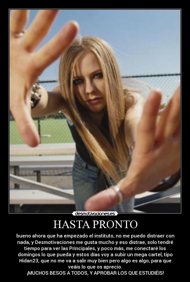 HASTA PRONTO - bueno ahora que ha empezado el instituto, no me puedo distraer con
nada, y Desmotivaciones me gusta mucho y eso distrae, solo tendré
tiempo para ver las Principales, y poco más, me conectaré los
domingos lo que pueda y estos días voy a subir un mega cartel, tipo
Hidan23, que no me va a salir muy bien pero algo es algo, para que
veáis lo que os aprecio.
¡MUCHOS BESOS A TODOS, Y APROBAR LOS QUE ESTUDIÉIS!