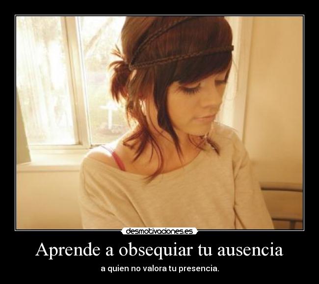 Aprende a obsequiar tu ausencia - a quien no valora tu presencia.
